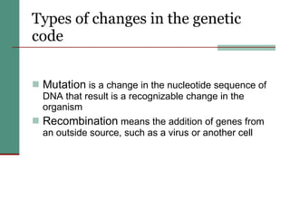 Types of changes in the genetic code Mutation  is a change in the nucleotide sequence of DNA that result is a recognizable change in the organism Recombination  means the addition of genes from an outside source, such as a virus or another cell 