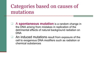Categories based on causes of mutations A  spontaneous mutation  is a random change in the DNA arising from mistakes in replication of the detrimental effects of natural background radiation on DNA  An induced mutations  result from exposure of the cell to exogenous DNA modifiers such as radiation or chemical substances 