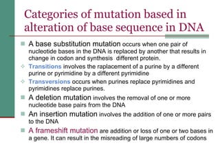 Categories of mutation based in alteration of base sequence in DNA A base substitution mutation  occurs when one pair of nucleotide bases in the DNA is replaced by another that results in change in codon and synthesis  different protein.  Transitions   involves the raplacement of a purine by a different purine or pyrimidine by a different pyrimidine Transversions  occurs when purines replace pyrimidines and pyrimidines replace purines. A deletion mutation  involves the removal of one or more nucleotide base pairs from the DNA  An insertion mutation  involves the addition of one or more pairs to the DNA A frameshift mutation  are addition or loss of one or two bases in a gene. It can result in the misreading of large numbers of codons 