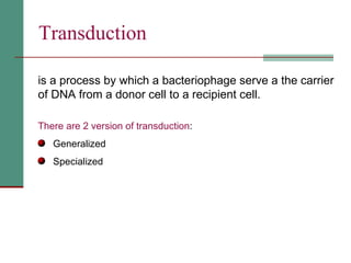 Transduction   is a process by which a bacteriophage serve a the carrier of DNA from a donor cell to a recipient cell. There are 2 version of transduction : Generalized  Specialized  