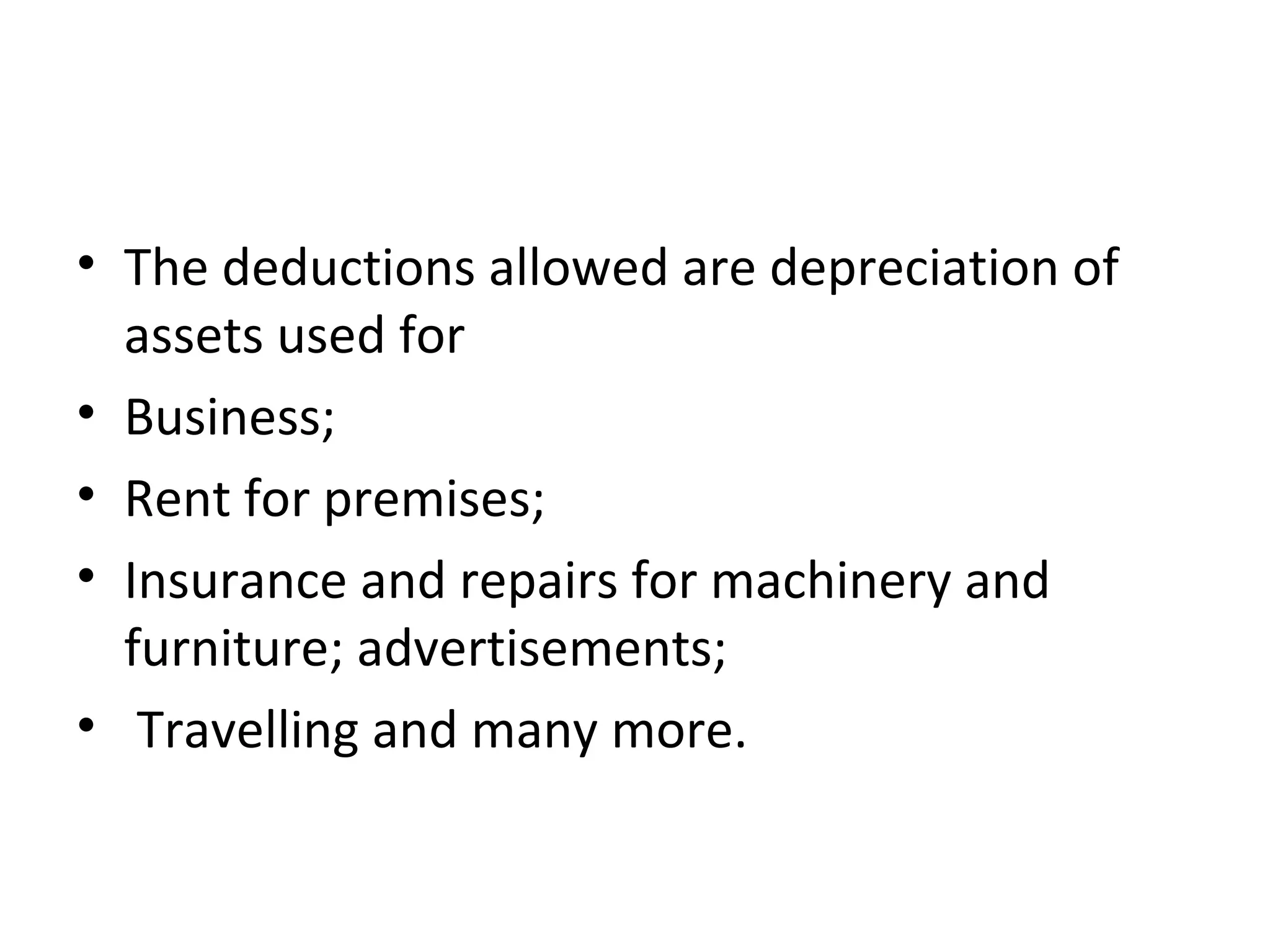 • The deductions allowed are depreciation of 
assets used for 
• Business; 
• Rent for premises; 
• Insurance and repairs for machinery and 
furniture; advertisements; 
• Travelling and many more. 
 