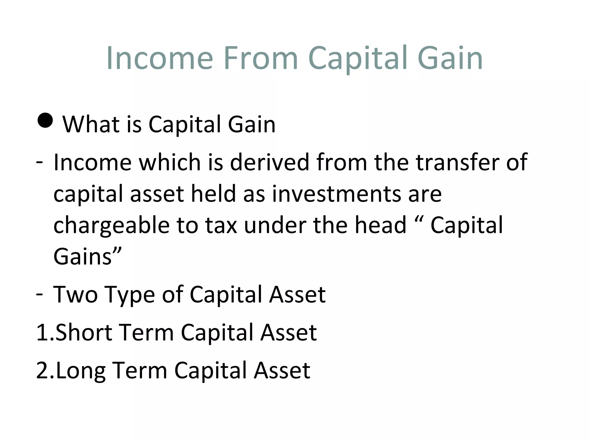 Income From Capital Gain 
What is Capital Gain 
- Income which is derived from the transfer of 
capital asset held as investments are 
chargeable to tax under the head “ Capital 
Gains” 
- Two Type of Capital Asset 
1.Short Term Capital Asset 
2.Long Term Capital Asset 
 