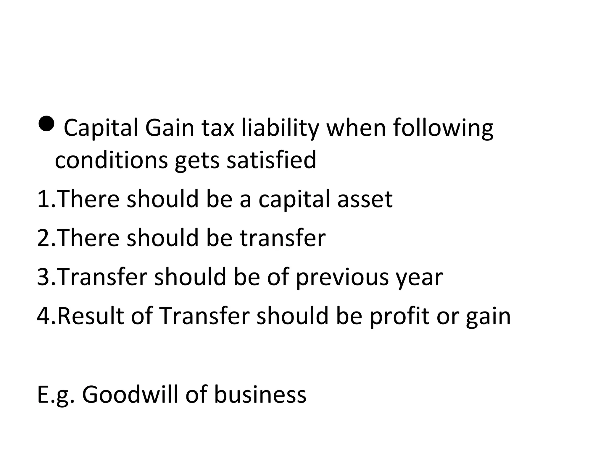 Capital Gain tax liability when following 
conditions gets satisfied 
1.There should be a capital asset 
2.There should be transfer 
3.Transfer should be of previous year 
4.Result of Transfer should be profit or gain 
E.g. Goodwill of business 
 