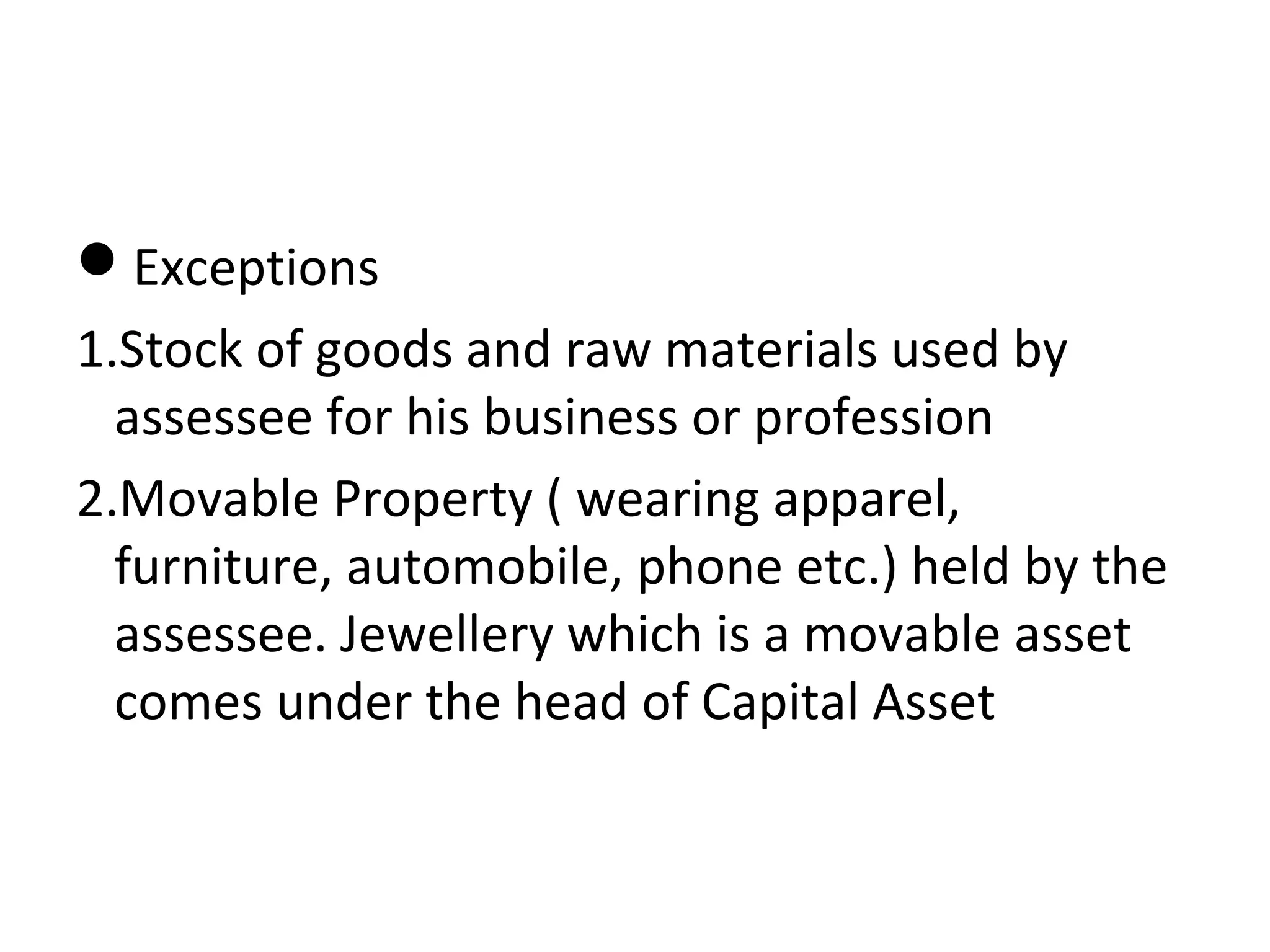Exceptions 
1.Stock of goods and raw materials used by 
assessee for his business or profession 
2.Movable Property ( wearing apparel, 
furniture, automobile, phone etc.) held by the 
assessee. Jewellery which is a movable asset 
comes under the head of Capital Asset 
 