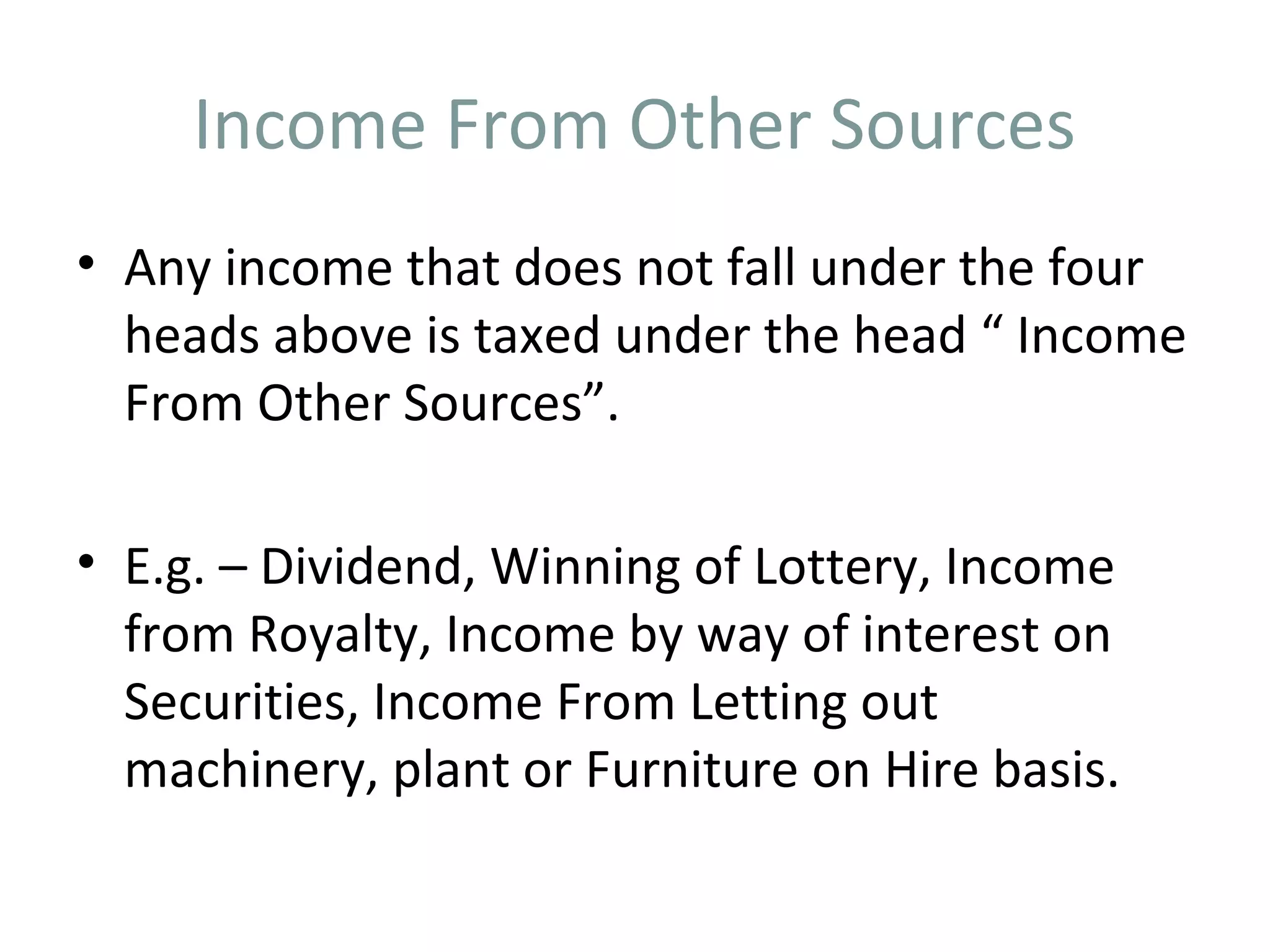 Income From Other Sources 
• Any income that does not fall under the four 
heads above is taxed under the head “ Income 
From Other Sources”. 
• E.g. – Dividend, Winning of Lottery, Income 
from Royalty, Income by way of interest on 
Securities, Income From Letting out 
machinery, plant or Furniture on Hire basis. 
 