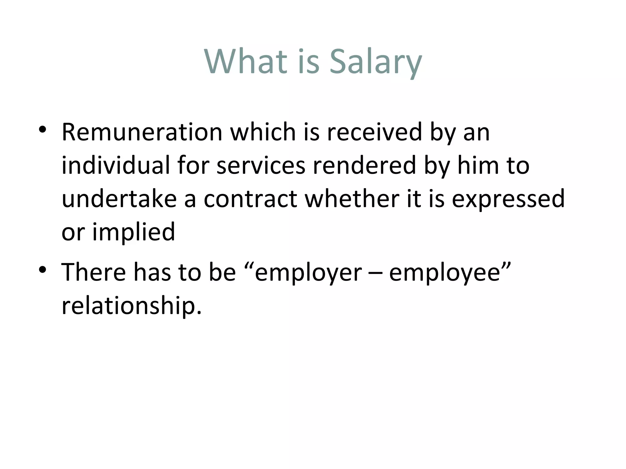 What is Salary 
• Remuneration which is received by an 
individual for services rendered by him to 
undertake a contract whether it is expressed 
or implied 
• There has to be “employer – employee” 
relationship. 
 