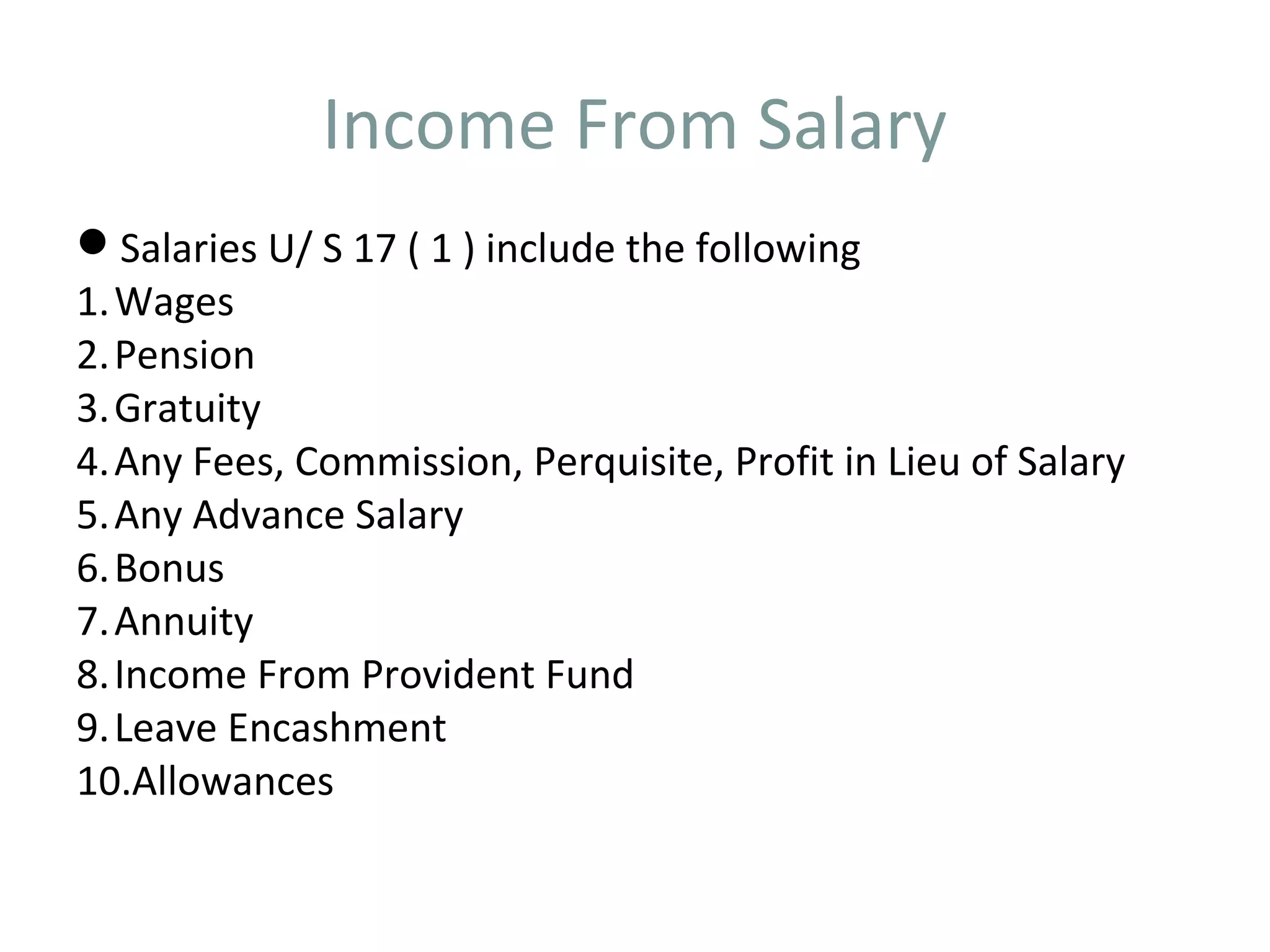 Income From Salary 
Salaries U/ S 17 ( 1 ) include the following 
1.Wages 
2.Pension 
3.Gratuity 
4.Any Fees, Commission, Perquisite, Profit in Lieu of Salary 
5.Any Advance Salary 
6.Bonus 
7.Annuity 
8. Income From Provident Fund 
9.Leave Encashment 
10.Allowances 
 