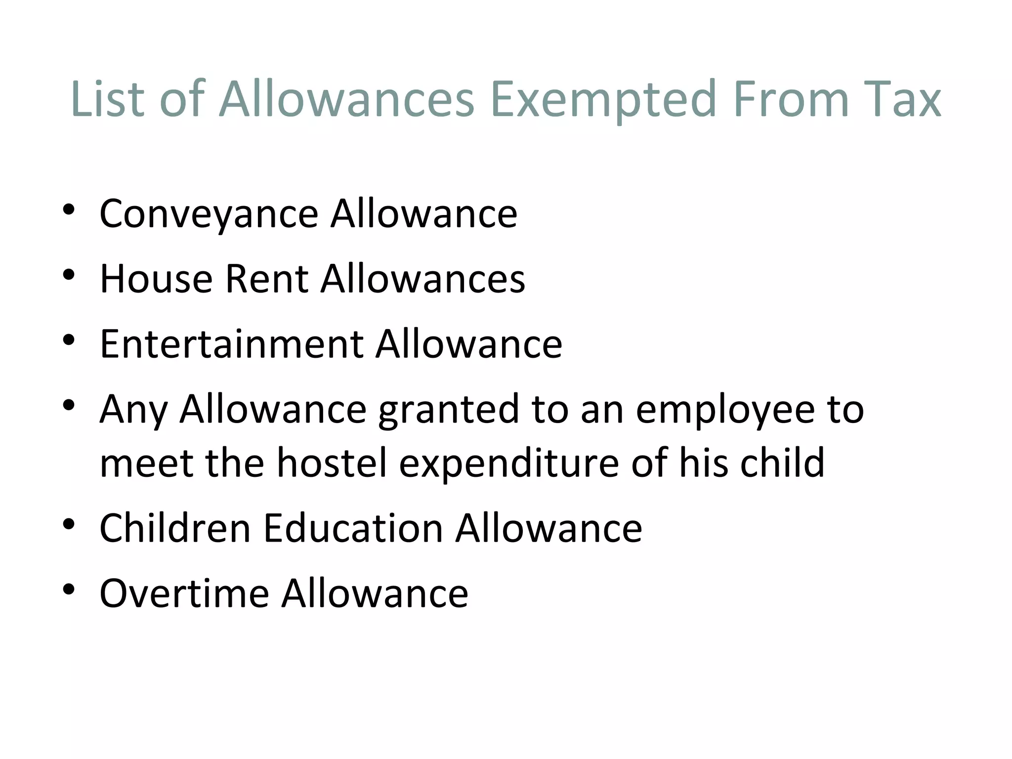 List of Allowances Exempted From Tax 
• Conveyance Allowance 
• House Rent Allowances 
• Entertainment Allowance 
• Any Allowance granted to an employee to 
meet the hostel expenditure of his child 
• Children Education Allowance 
• Overtime Allowance 
 