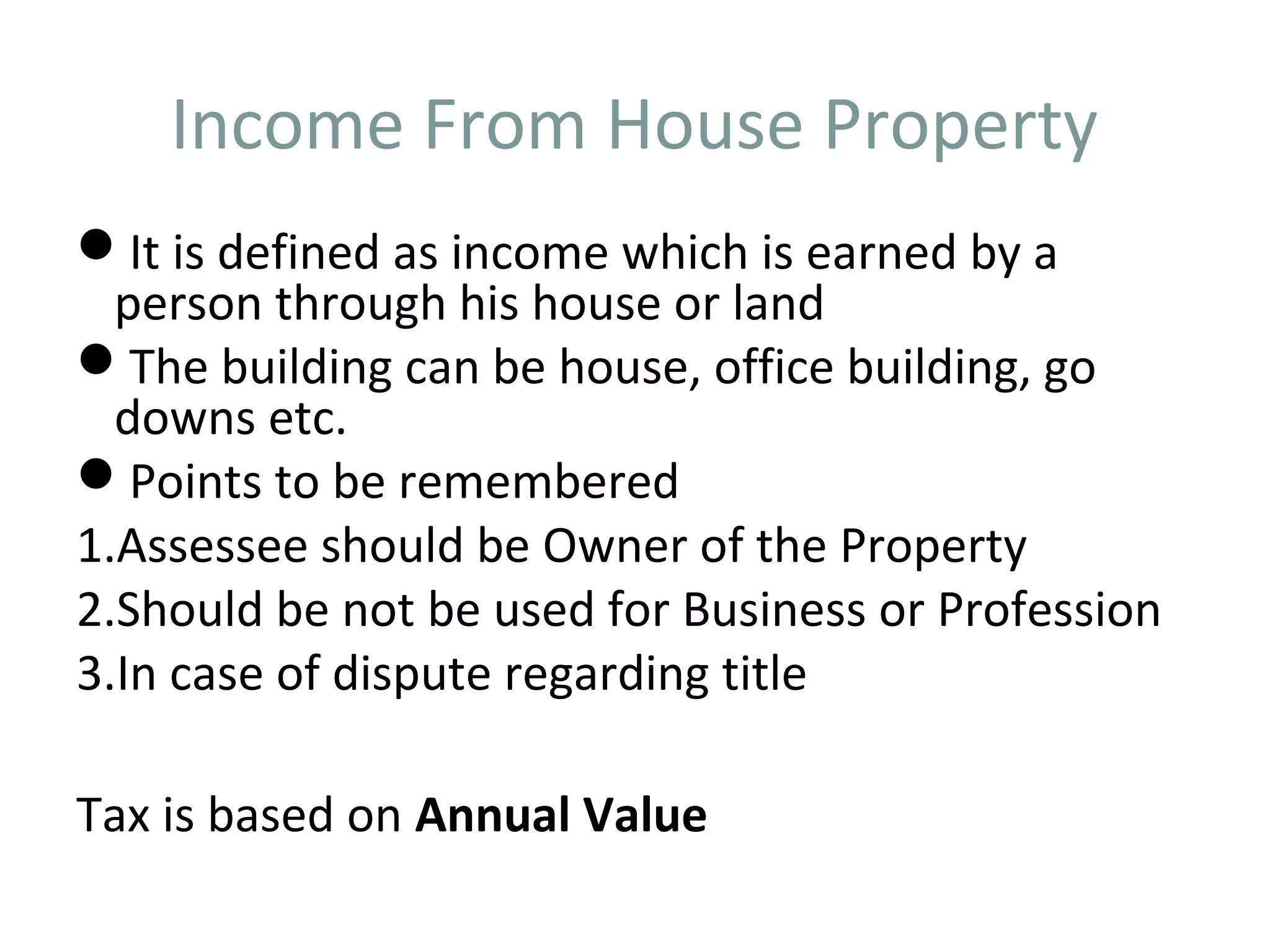 Income From House Property 
It is defined as income which is earned by a 
person through his house or land 
The building can be house, office building, go 
downs etc. 
Points to be remembered 
1.Assessee should be Owner of the Property 
2.Should be not be used for Business or Profession 
3.In case of dispute regarding title 
Tax is based on Annual Value 
 