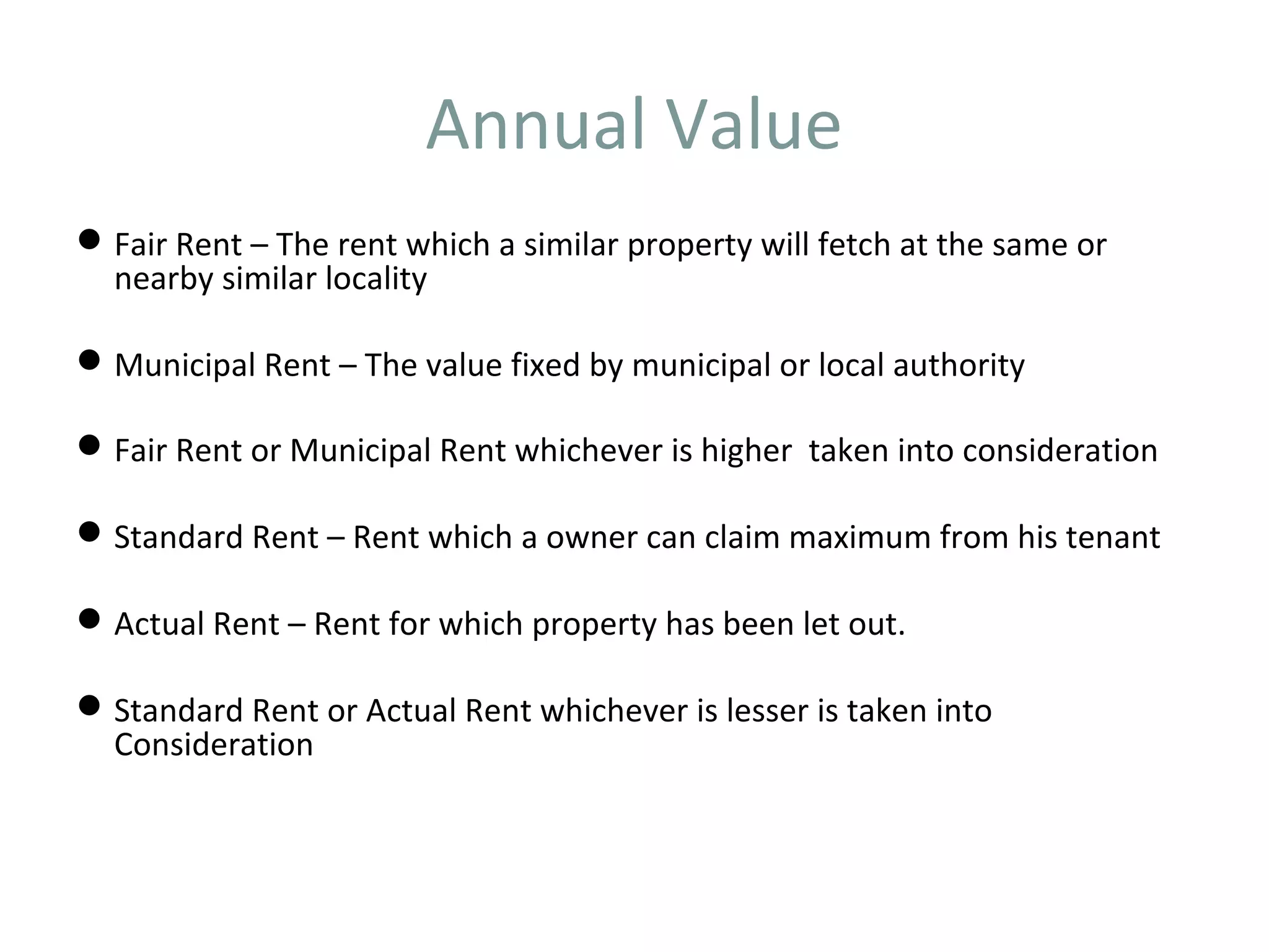 Annual Value 
Fair Rent – The rent which a similar property will fetch at the same or 
nearby similar locality 
Municipal Rent – The value fixed by municipal or local authority 
Fair Rent or Municipal Rent whichever is higher taken into consideration 
Standard Rent – Rent which a owner can claim maximum from his tenant 
Actual Rent – Rent for which property has been let out. 
Standard Rent or Actual Rent whichever is lesser is taken into 
Consideration 
 