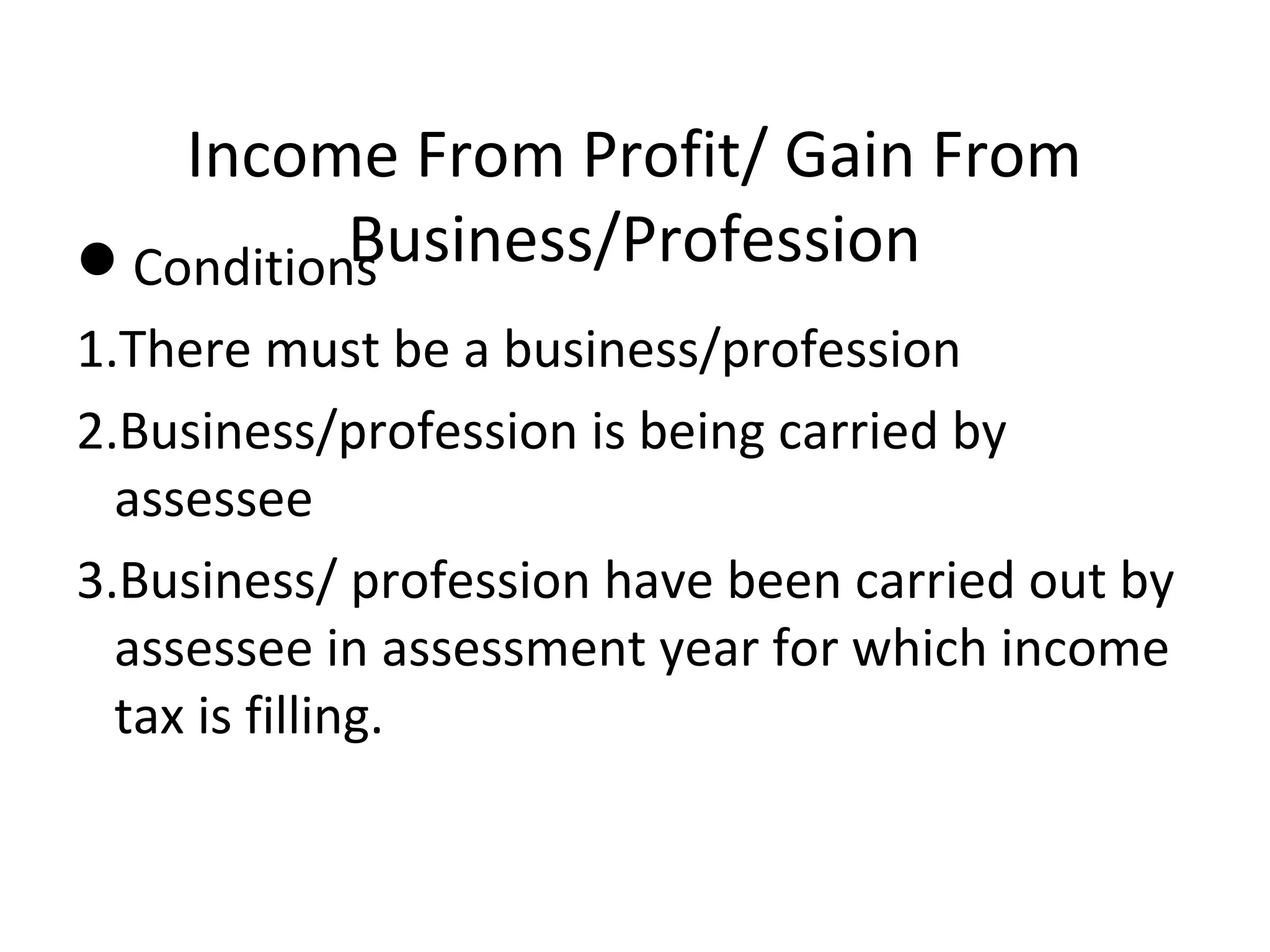 Income From Profit/ Gain From 
ConditionBs usiness/Profession 
1.There must be a business/profession 
2.Business/profession is being carried by 
assessee 
3.Business/ profession have been carried out by 
assessee in assessment year for which income 
tax is filling. 
 