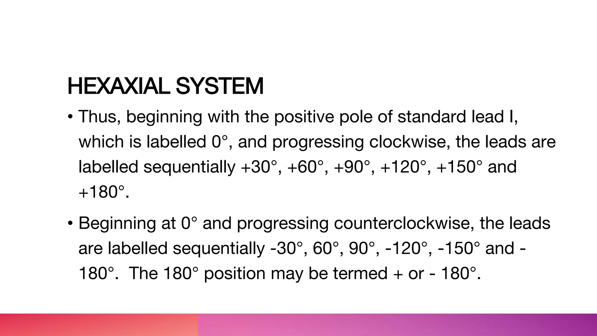 HEXAXIAL SYSTEM
• Thus, beginning with the positive pole of standard lead I,
which is labelled 0°, and progressing clockwise, the leads are
labelled sequentially +30°, +60°, +90°, +120°, +150° and
+180°.
• Beginning at 0° and progressing counterclockwise, the leads
are labelled sequentially -30°, 60°, 90°, -120°, -150° and -
180°. The 180° position may be termed + or - 180°.
 