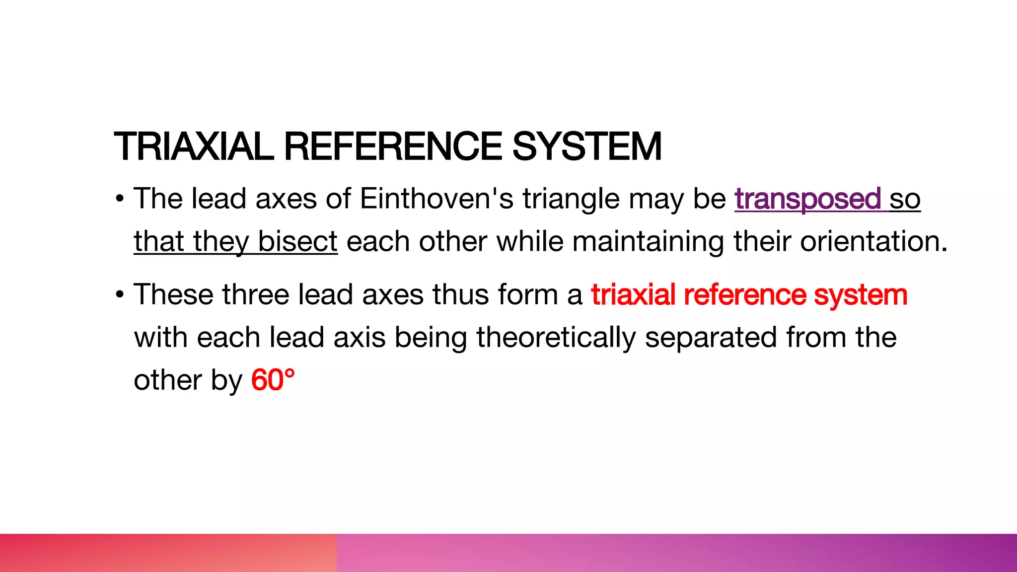 TRIAXIAL REFERENCE SYSTEM
• The lead axes of Einthoven's triangle may be transposed so
that they bisect each other while maintaining their orientation.
• These three lead axes thus form a triaxial reference system
with each lead axis being theoretically separated from the
other by 60°
 
