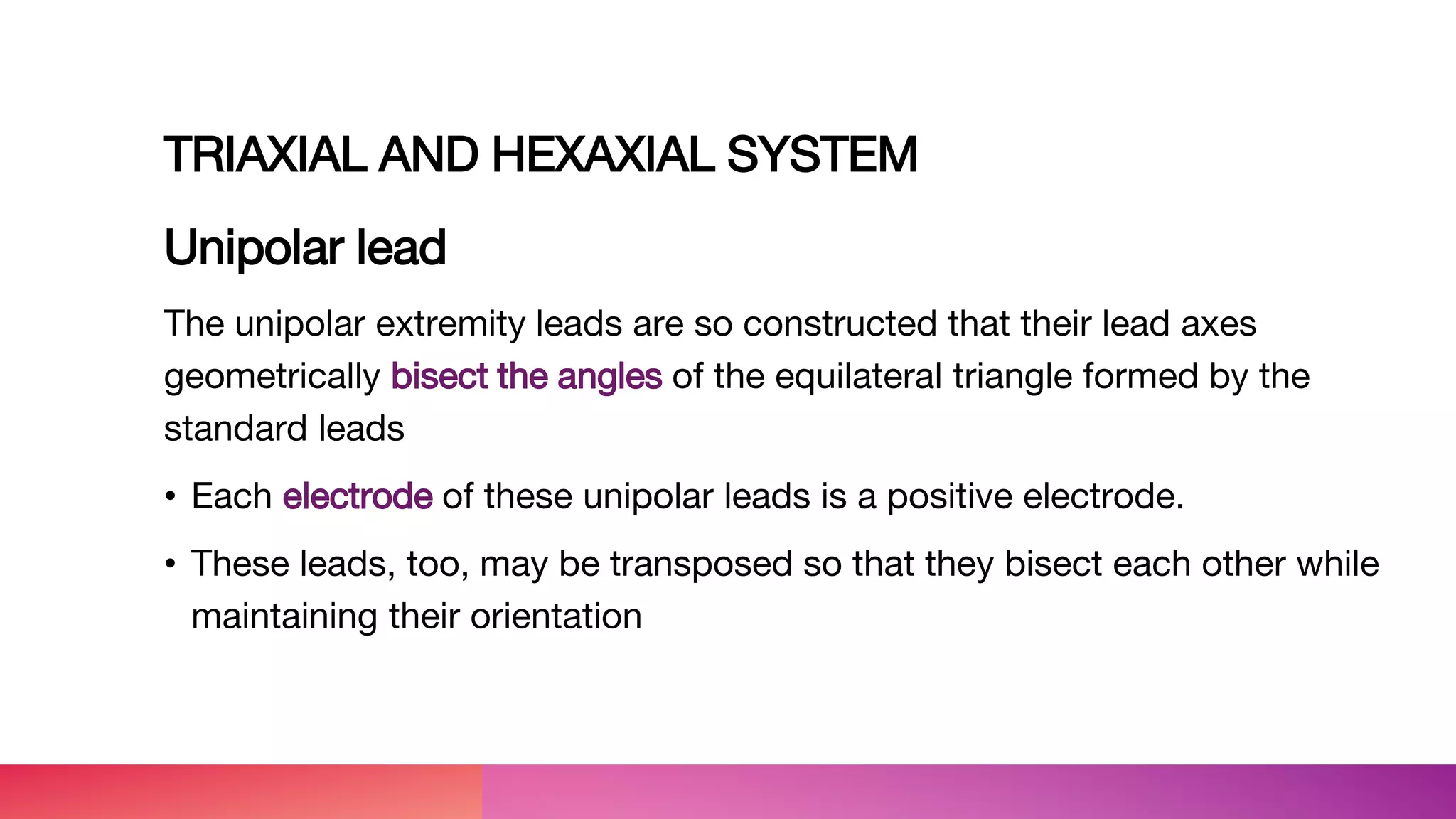 TRIAXIAL AND HEXAXIAL SYSTEM
Unipolar lead
The unipolar extremity leads are so constructed that their lead axes
geometrically bisect the angles of the equilateral triangle formed by the
standard leads
• Each electrode of these unipolar leads is a positive electrode.
• These leads, too, may be transposed so that they bisect each other while
maintaining their orientation
 