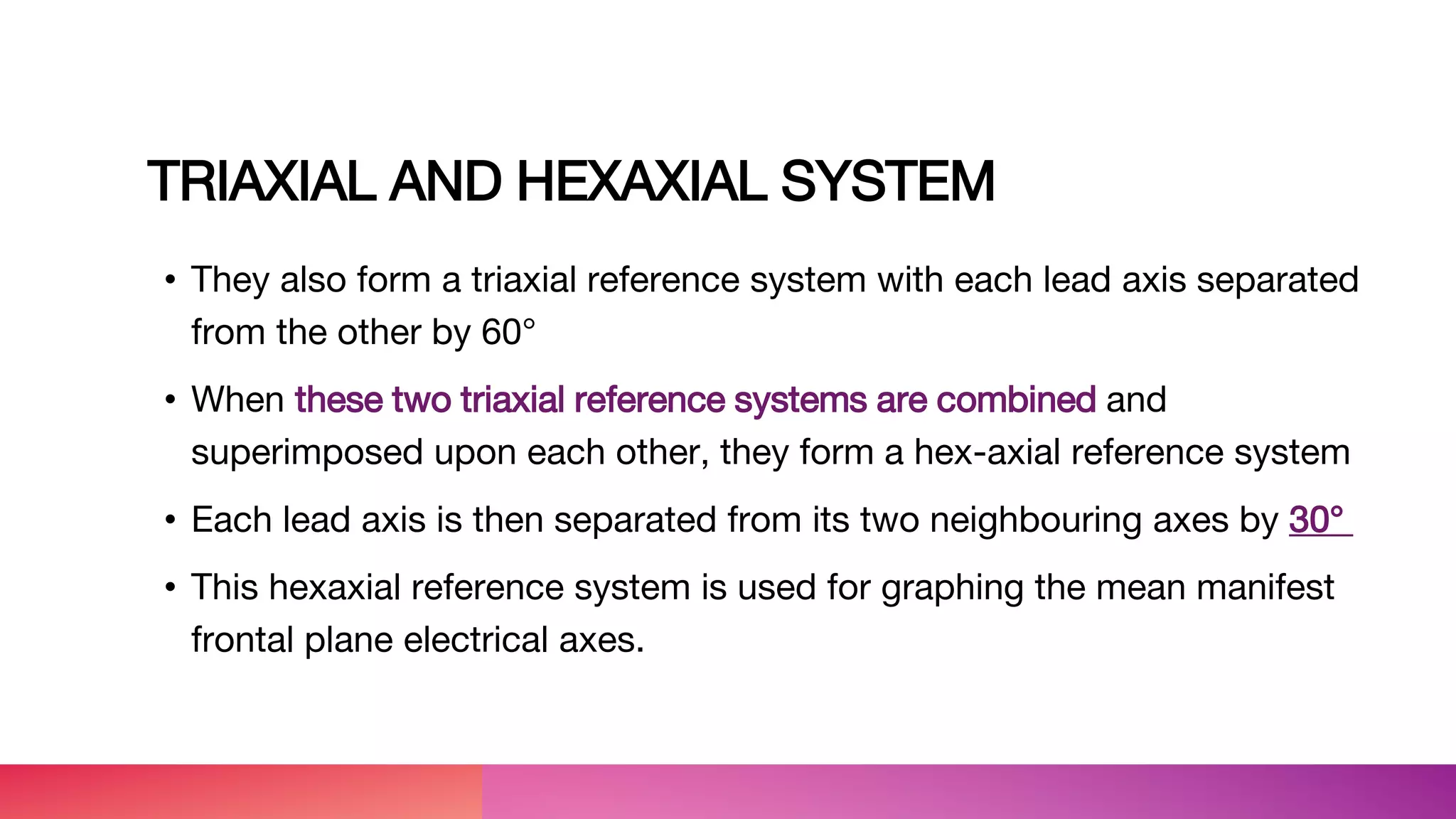 TRIAXIAL AND HEXAXIAL SYSTEM
• They also form a triaxial reference system with each lead axis separated
from the other by 60°
• When these two triaxial reference systems are combined and
superimposed upon each other, they form a hex-axial reference system
• Each lead axis is then separated from its two neighbouring axes by 30°
• This hexaxial reference system is used for graphing the mean manifest
frontal plane electrical axes.
 