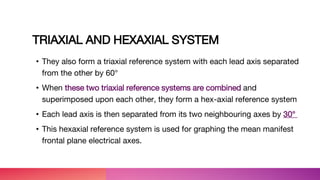 TRIAXIAL AND HEXAXIAL SYSTEM
• They also form a triaxial reference system with each lead axis separated
from the other by 60°
• When these two triaxial reference systems are combined and
superimposed upon each other, they form a hex-axial reference system
• Each lead axis is then separated from its two neighbouring axes by 30°
• This hexaxial reference system is used for graphing the mean manifest
frontal plane electrical axes.
 