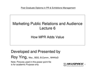 Post Graduate Diploma in PR & Exhibitions Management




 Marketing Public Relations and Audience
                Lecture 6

                     How MPR Adds Value



Developed and Presented by
Roy Ying, Msc., BSG, B.Comm., MHKIoD
Note: Pictures used in this power point file
is for academic Purpose only                                     1
 