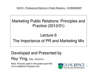DA010 - Professional Diploma in Public Relations - COMM6026EP




Marketing Public Relations: Principles and
           Practice (2012/01)

               Lecture 6
 The Importance of PR and Marketing Mix


Developed and Presented by
Roy Ying, Msc., B.Comm.
Note: Pictures used in this power point file
is for academic Purpose only                                         1
 