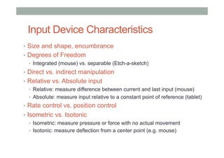 Input Device Characteristics
•  Size and shape, encumbrance
•  Degrees of Freedom
•  Integrated (mouse) vs. separable (Etch-a-sketch)
•  Direct vs. indirect manipulation
•  Relative vs. Absolute input
•  Relative: measure difference between current and last input (mouse)
•  Absolute: measure input relative to a constant point of reference (tablet)
•  Rate control vs. position control
•  Isometric vs. Isotonic
•  Isometric: measure pressure or force with no actual movement
•  Isotonic: measure deflection from a center point (e.g. mouse)
 