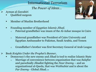 10
 Ayman al-Zawahiri
 Qualified surgeon
 Member of Muslim Brotherhood
 Founding member of Egyptian Islamic Jihad.
o Paternal grandfather was imam of the Al-Azhar mosque in Cairo
o Maternal grandfather was President of Cairo University and
Egyptian Ambassador to Pakistan, Saudi Arabia, and Yemen
o Grandfather’s brother was first Secretary General of Arab League
 Book Knights Under the Prophet’s Banner,
 Democracy’s the new enemy and Jihad is tool to realize Islamic State
o Marriage of convenience between organization that was Salafist
and parochially Jihadist fighting the Near Enemy – and an
organizational al-Qaeda, that was Wahhabist and is about the
Far Enemy - Global Jihad.
International Terrorism
The Power of Ideas…
 