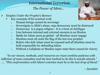 11
 Knights Under the Prophet’s Banner:
 Key concepts of his seminal work
o Human beings cannot be sovereign
o Sovereignty is Allah’s alone, ergo democracy must be destroyed
o Democracy is a pagan religion - It is a form of Jahiliyya
o Line between internal and external enemies is an illusion
o Battle for Islam must go global - all Muslims must engage
o Muslims must all unite the flag of the last true prophet
o Rulers who defy Islam must be exposed and all Muslims must be
held responsible for defending Islam
o Without a Caliphate or Muslim super-state there cannot be victory
“In our means, methods, and resources we must combine patience with
infliction of mass casualties and the best method to do this is suicide attacks.”
….. “This confrontation with Islam’s enemies must be to the last drop of blood.”
~ Zawahiri
International Terrorism
The Power of Ideas…
 