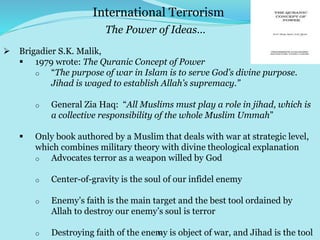 12
 Brigadier S.K. Malik,
 1979 wrote: The Quranic Concept of Power
o “The purpose of war in Islam is to serve God’s divine purpose.
Jihad is waged to establish Allah’s supremacy.”
o General Zia Haq: “All Muslims must play a role in jihad, which is
a collective responsibility of the whole Muslim Ummah”
 Only book authored by a Muslim that deals with war at strategic level,
which combines military theory with divine theological explanation
o Advocates terror as a weapon willed by God
o Center-of-gravity is the soul of our infidel enemy
o Enemy’s faith is the main target and the best tool ordained by
Allah to destroy our enemy’s soul is terror
o Destroying faith of the enemy is object of war, and Jihad is the tool
International Terrorism
The Power of Ideas…
 