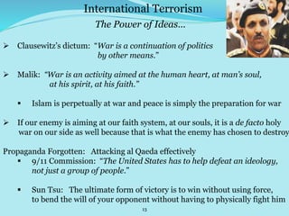 13
 Clausewitz’s dictum: “War is a continuation of politics
by other means.”
 Malik: “War is an activity aimed at the human heart, at man’s soul,
at his spirit, at his faith.”
 Islam is perpetually at war and peace is simply the preparation for war
 If our enemy is aiming at our faith system, at our souls, it is a de facto holy
war on our side as well because that is what the enemy has chosen to destroy
Propaganda Forgotten: Attacking al Qaeda effectively
 9/11 Commission: “The United States has to help defeat an ideology,
not just a group of people.”
 Sun Tsu: The ultimate form of victory is to win without using force,
to bend the will of your opponent without having to physically fight him
International Terrorism
The Power of Ideas…
 