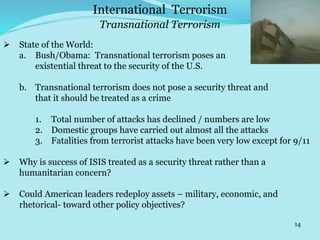 14
Transnational Terrorism
International Terrorism
 State of the World:
a. Bush/Obama: Transnational terrorism poses an
existential threat to the security of the U.S.
b. Transnational terrorism does not pose a security threat and
that it should be treated as a crime
1. Total number of attacks has declined / numbers are low
2. Domestic groups have carried out almost all the attacks
3. Fatalities from terrorist attacks have been very low except for 9/11
 Why is success of ISIS treated as a security threat rather than a
humanitarian concern?
 Could American leaders redeploy assets – military, economic, and
rhetorical- toward other policy objectives?
 