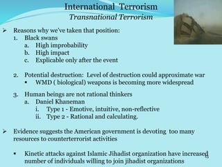 15
Transnational Terrorism
International Terrorism
 Reasons why we’ve taken that position:
1. Black swans
a. High improbability
b. High impact
c. Explicable only after the event
2. Potential destruction: Level of destruction could approximate war
 WMD ( biological) weapons is becoming more widespread
3. Human beings are not rational thinkers
a. Daniel Khaneman
i. Type 1 - Emotive, intuitive, non-reflective
ii. Type 2 - Rational and calculating.
 Evidence suggests the American government is devoting too many
resources to counterterrorist activities
 Kinetic attacks against Islamic Jihadist organization have increased
number of individuals willing to join jihadist organizations
 