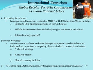 18
 Exporting Revolution:
 Iran sponsored terrorism is directed MORE at Gulf States then Western states.
o Supports Shia opposition groups in the Gulf states
o Middle Eastern terrorism exclusively targets the West is misplaced
o Interests always prevail!
Terrorist Networks:
 As movements coalesce and form linkages to operate together & have an
independent impact on state policy, they are indeed trans-national actors.
1. A shared ideology
2. A shared enemy
3. Shared training facilities
 “It is clear that States often support foreign groups with similar interests.”
International Terrorism
Global Rebels: Terrorist Organizations
As Trans-National Actors
 