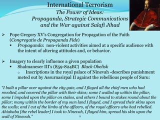 2
International Terrorism
The Power of Ideas:
Propaganda, Strategic Communications
and the War against Salafi Jihad
 Pope Gregory XV's Congregation for Propagation of the Faith
(Congregatio de Propaganda Fide)
 Propaganda: non-violent activities aimed at a specific audience with
the intent of altering attitudes and, or behavior.
 Imagery to clearly influence a given population
 Shalmaneser III's (859-824BC) Black Obelisk
o Inscriptions in the royal palace of Ninevah -describes punishment
meted out by Assurnasirpal II against the rebellious people of Suru:
“I built a pillar over against the city gate, and I flayed all the chief men who had
revolted, and covered the pillar with their skins; some I walled up within the pillar,
some I impaled upon the pillar on stakes, and others I bound to stakes round about the
pillar; many within the border of my own land I flayed, and I spread their skins upon
the walls; and I cut of the limbs of the officers, of the royal officers who had rebelled.
Ahiababa [the rebel leader] I took to Ninevah, I flayed him, spread his skin upon the
wall of Ninevah.”
 