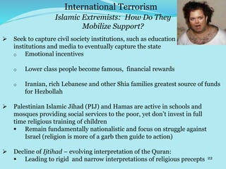 22
 Seek to capture civil society institutions, such as education
institutions and media to eventually capture the state
o Emotional incentives
o Lower class people become famous, financial rewards
o Iranian, rich Lebanese and other Shia families greatest source of funds
for Hezbollah
 Palestinian Islamic Jihad (PIJ) and Hamas are active in schools and
mosques providing social services to the poor, yet don’t invest in full
time religious training of children
 Remain fundamentally nationalistic and focus on struggle against
Israel (religion is more of a garb then guide to action)
 Decline of Ijtihad – evolving interpretation of the Quran:
 Leading to rigid and narrow interpretations of religious precepts
International Terrorism
Islamic Extremists: How Do They
Mobilize Support?
 