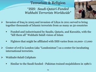 23
“ISIS: Saudi-Qatari-Funded
Wahhabi Terrorists Worldwide”
 Invasion of Iraq in 2003 and invasion of Libya in 2011 served to bring
together thousands of Islamic terrorists from as many as 50 countries
 Funded and indoctrinated by Saudis, Qataris, and Kuwaitis, with the
“kill them all” Wahhabi Salafi vision of Islam
 Fighters that might be affiliated with ISIS varies from 10,000- 17,000
 Center of evil is London (aka “Londonistan”) as a center for incubating
international terrorists.
 Wahhabi-Salafi Caliphate
 Similar to the Saudi funded - Pakistan trained mujahiideen in 1980’s
Terrorism & Religion
 