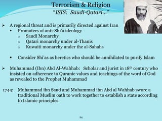 24
“ISIS: Saudi-Qatari...”
 A regional threat and is primarily directed against Iran
 Promoters of anti-Shi’a ideology
o Saudi Monarchy
o Qatari monarchy under al-Thanis
o Kuwaiti monarchy under the al-Sahahs
 Consider Shi’as as heretics who should be annihilated to purify Islam
 Muhammad (Ibn) Abd Al-Wahhab: Scholar and jurist in 18th century who
insisted on adherence to Quranic values and teachings of the word of God
as revealed to the Prophet Muhammad
1744: Muhammad ibn Saud and Muhammad ibn Abd al Wahhab swore a
traditional Muslim oath to work together to establish a state according
to Islamic principles
Terrorism & Religion
 