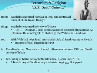 25
“ISIS: Saudi-Qatari...”
1802: Wahhabis captured Karbala in Iraq, and destroyed
tomb of Shiite Imam Husayn
1803: Wahhabis captured holy city of Mecca.
 1811: Ottoman Turks became alarmed dispatch Muhammad Ali
(Ottoman Ruler of Egypt) to challenge the Wahhabis – and won!
1901: With Wahhabi help Saudi emir abd al-Aziz al Saud recapture Riyadh
 Became official kingdom in 1932
 Freudian term: Narcissism of small differences between ISIS and Saudi
version of Islam
 Beheading of Kafirs acts of both ISIS and al-Qaeda under UBL
 A beneficiary of Saudi money and wide ranging gulf support
Terrorism & Religion
 