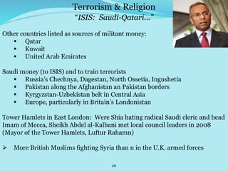 26
“ISIS: Saudi-Qatari...”
Other countries listed as sources of militant money:
 Qatar
 Kuwait
 United Arab Emirates
Saudi money (to ISIS) and to train terrorists
 Russia’s Chechnya, Dagestan, North Ossetia, Ingushetia
 Pakistan along the Afghanistan an Pakistan borders
 Kyrgyzstan-Uzbekistan belt in Central Asia
 Europe, particularly in Britain’s Londonistan
Tower Hamlets in East London: Were Shia hating radical Saudi cleric and head
Imam of Mecca, Sheikh Abdel al-Kalbani met local council leaders in 2008
(Mayor of the Tower Hamlets, Luftur Rahamn)
 More British Muslims fighting Syria than n in the U.K. armed forces
Terrorism & Religion
 