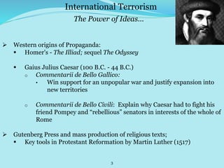 3
 Western origins of Propaganda:
 Homer's - The Illiad; sequel The Odyssey
 Gaius Julius Caesar (100 B.C. - 44 B.C.)
o Commentarii de Bello Gallico:
• Win support for an unpopular war and justify expansion into
new territories
o Commentarii de Bello Civili: Explain why Caesar had to fight his
friend Pompey and “rebellious” senators in interests of the whole of
Rome
 Gutenberg Press and mass production of religious texts;
 Key tools in Protestant Reformation by Martin Luther (1517)
International Terrorism
The Power of Ideas…
 