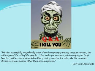 Q & A
“War is successfully waged only when there is a synergy among the government, the
military and the will of the people… Woe to the government, which relying on half-
hearted politics and a shackled military policy, meets a foe who, like the untamed
elements, knows no law other than his own power.”
~ Carl von Clausewitz
Q & A
 