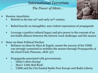 4
International Terrorism
The Power of Ideas…
 Russian Anarchists:
 Rebirth in the late 19th and early 20th century
 Relied heavily on intangibles, non-violent expressions of propaganda
 Leverage a positive cultural legacy and give power to the concept of an
inevitable alliance between the historic rural challenger and the masses
 State-on-State Political Warfare
 Reliance on ideas by Marx & Engels, meant the success of the USSR
was strongly connected to mobilize the masses through Propaganda of
the Deed (Carlo Pisacane, 1818–57).
 Propaganda associated with governments.
o Hitler's Mein Kampf
o Mao's ‘Little Red Book’
o USSR and the CIA-funded Radio Free Europe and Radio Liberty
 
