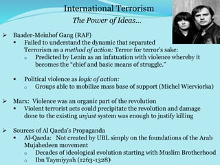 6
 Baader-Meinhof Gang (RAF)
 Failed to understand the dynamic that separated
Terrorism as a method of action: Terror for terror's sake:
o Predicted by Lenin as an infatuation with violence whereby it
becomes the “chief and basic means of struggle.”
 Political violence as logic of action:
o Groups able to mobilize mass base of support (Michel Wierviorka)
 Marx: Violence was an organic part of the revolution
 Violent terrorist acts could precipitate the revolution and damage
done to the existing unjust system was enough to justify killing
 Sources of Al Qaeda’s Propaganda
 Al-Qaeda: Not created by UBL simply on the foundations of the Arab
Mujahedeen movement
o Decades of ideological evolution starting with Muslim Brotherhood
o Ibn Taymiyyah (1263-1328)
International Terrorism
The Power of Ideas…
 