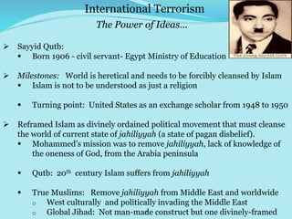 7
 Sayyid Qutb:
 Born 1906 - civil servant- Egypt Ministry of Education
 Milestones: World is heretical and needs to be forcibly cleansed by Islam
 Islam is not to be understood as just a religion
 Turning point: United States as an exchange scholar from 1948 to 1950
 Reframed Islam as divinely ordained political movement that must cleanse
the world of current state of jahiliyyah (a state of pagan disbelief).
 Mohammed’s mission was to remove jahiliyyah, lack of knowledge of
the oneness of God, from the Arabia peninsula
 Qutb: 20th century Islam suffers from jahiliyyah
 True Muslims: Remove jahiliyyah from Middle East and worldwide
o West culturally and politically invading the Middle East
o Global Jihad: Not man-made construct but one divinely-framed
International Terrorism
The Power of Ideas…
 