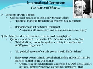 8
 Concepts of Qutb’s books:
 Global social justice as possible only through Islam:
o “Liberate” mankind from political systems run by humans
o Democracy cannot be Sharia-compliant
• A rejection of Quranic law and Allah’s absolute sovereignty
Qutb: Islam is a divine liberation to be realized through jihad
 Quran - a guidebook, manual for life. Manifesto written by God
o “We [Muslims] cannot be loyal to a society that suffers from
Jahiliyya or paganism. ”
o “No political system of earthly power should hinder Islam”
o If anyone prevents Islamic proselytization that individual must be
killed or submit to the will of Allah
• Obstructing proselytization is understood by Qutb and Jihadist
as initial aggressive act, which justifies “defensive” jihad
International Terrorism
The Power of Ideas…
 