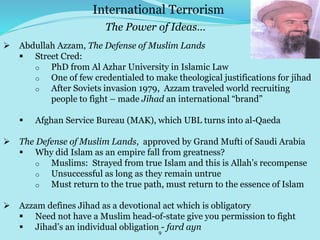 9
 Abdullah Azzam, The Defense of Muslim Lands
 Street Cred:
o PhD from Al Azhar University in Islamic Law
o One of few credentialed to make theological justifications for jihad
o After Soviets invasion 1979, Azzam traveled world recruiting
people to fight – made Jihad an international “brand”
 Afghan Service Bureau (MAK), which UBL turns into al-Qaeda
 The Defense of Muslim Lands, approved by Grand Mufti of Saudi Arabia
 Why did Islam as an empire fall from greatness?
o Muslims: Strayed from true Islam and this is Allah’s recompense
o Unsuccessful as long as they remain untrue
o Must return to the true path, must return to the essence of Islam
 Azzam defines Jihad as a devotional act which is obligatory
 Need not have a Muslim head-of-state give you permission to fight
 Jihad’s an individual obligation - fard ayn
International Terrorism
The Power of Ideas…
 