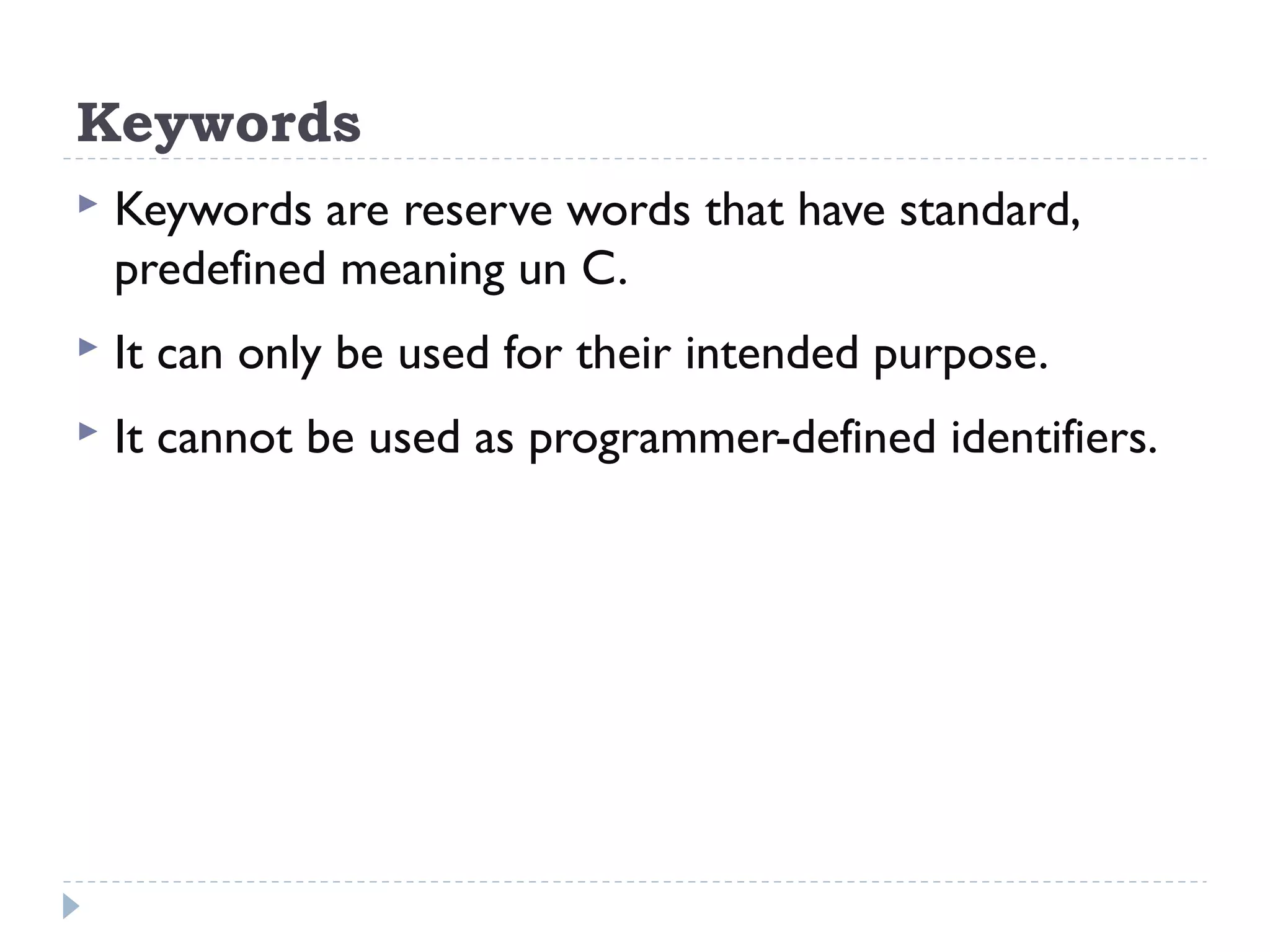 Keywords  Keywords are reserve words that have standard, predefined meaning un C.  It can only be used for their intended purpose.  It cannot be used as programmer-defined identifiers. 