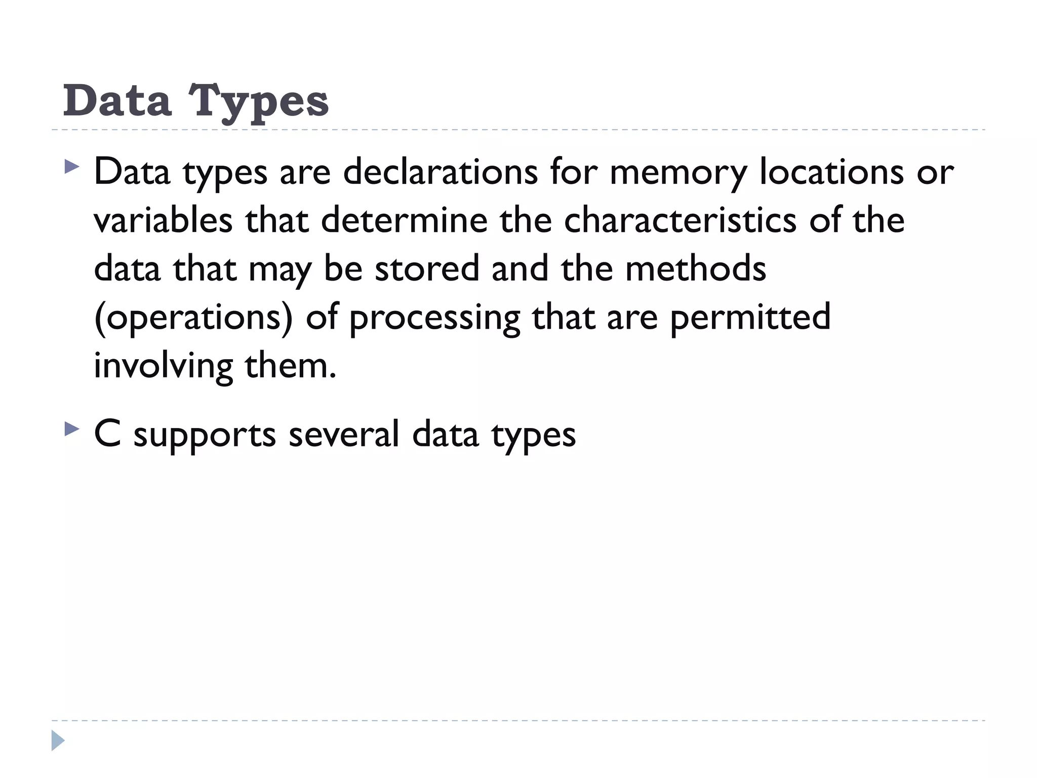 Data Types  Data types are declarations for memory locations or variables that determine the characteristics of the data that may be stored and the methods (operations) of processing that are permitted involving them.  C supports several data types 