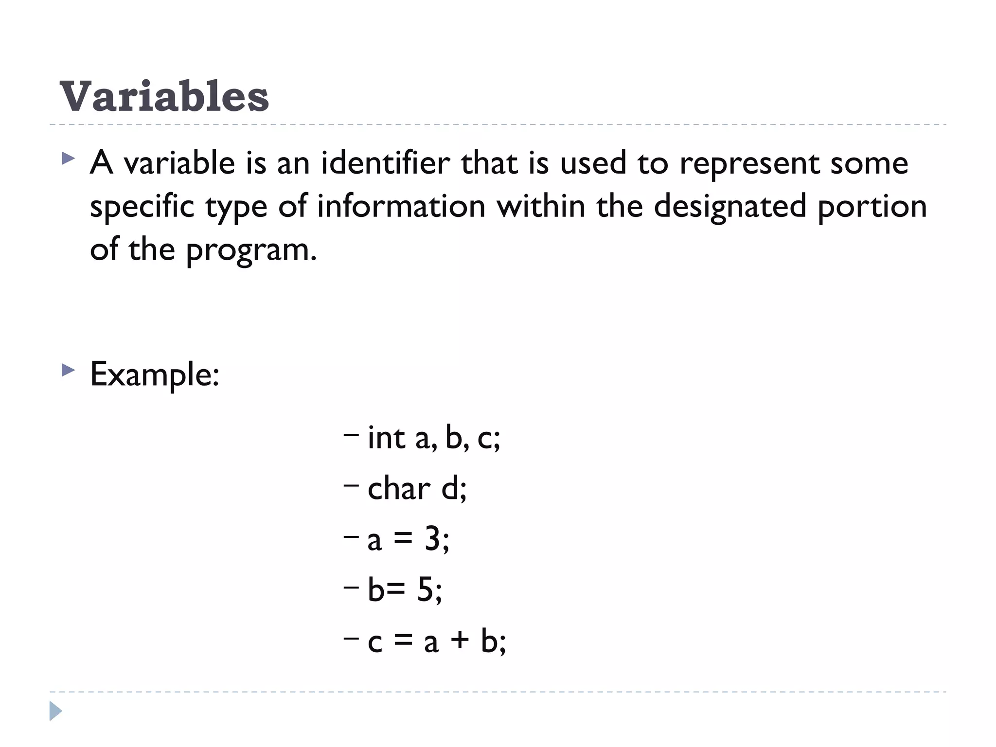 Variables  A variable is an identifier that is used to represent some specific type of information within the designated portion of the program.  Example: – int a, b, c; – char d; – a = 3; – b= 5; – c = a + b; 