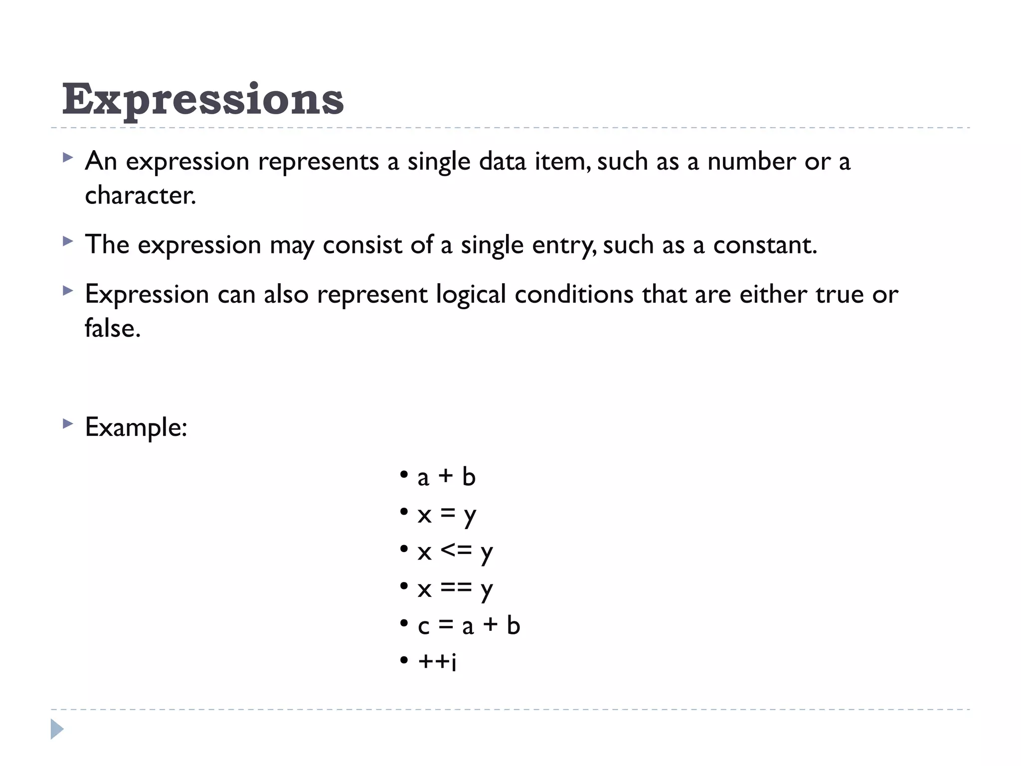 Expressions  An expression represents a single data item, such as a number or a character.  The expression may consist of a single entry, such as a constant.  Expression can also represent logical conditions that are either true or false.  Example: ● a + b ● x = y ● x <= y ● x == y ● c = a + b ● ++i 