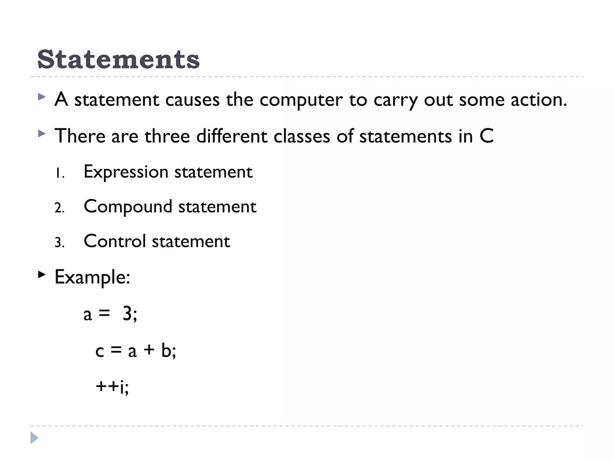 Statements  A statement causes the computer to carry out some action.  There are three different classes of statements in C 1. Expression statement 2. Compound statement 3. Control statement  Example: a = 3; c = a + b; ++i; 