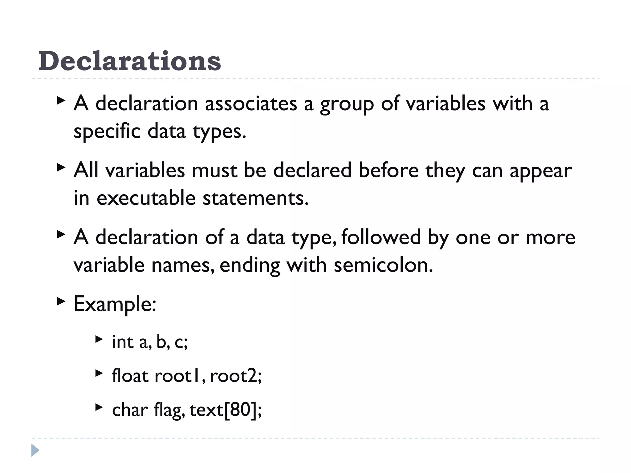 Declarations  A declaration associates a group of variables with a specific data types.  All variables must be declared before they can appear in executable statements.  A declaration of a data type, followed by one or more variable names, ending with semicolon.  Example:  int a, b, c;  float root1, root2;  char flag, text[80]; 