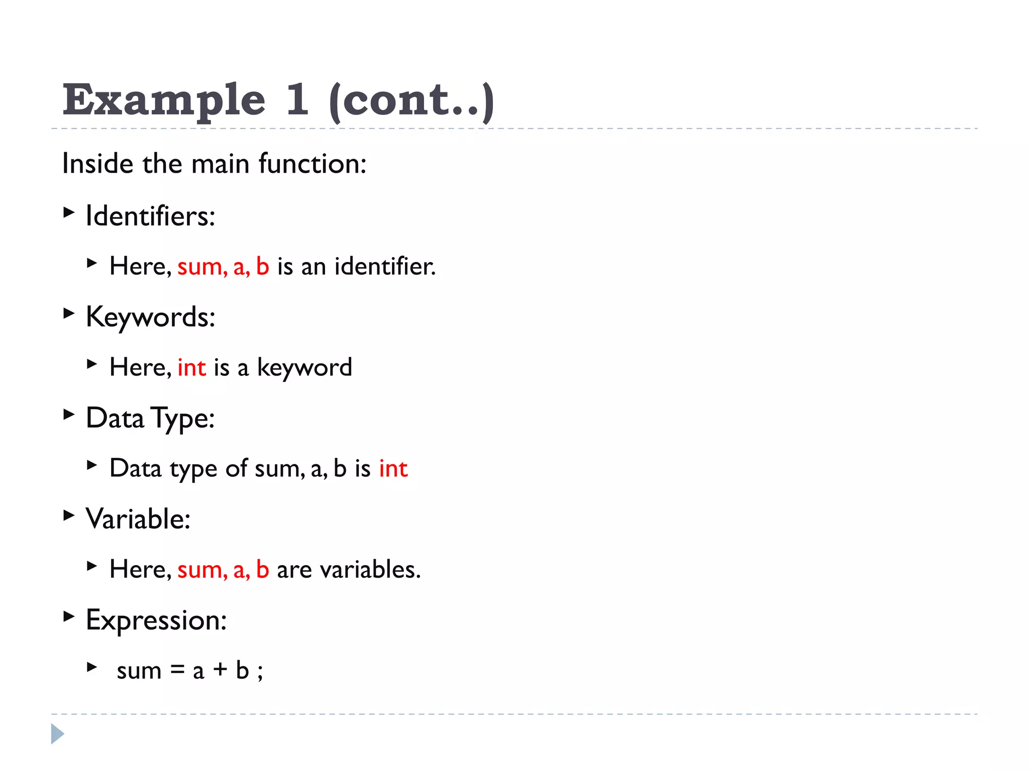 Example 1 (cont..) Inside the main function:  Identifiers:  Here, sum, a, b is an identifier.  Keywords:  Here, int is a keyword  Data Type:  Data type of sum, a, b is int  Variable:  Here, sum, a, b are variables.  Expression:  sum = a + b ; 